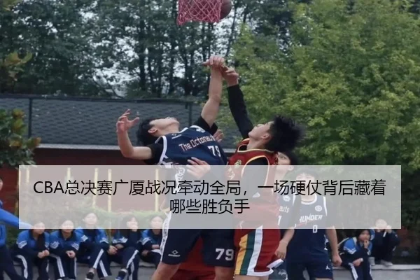 CBA总决赛广厦战况牵动全局，一场硬仗背后藏着哪些胜负手 - kaiyun