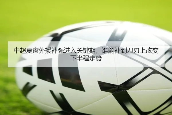中超夏窗外援补强进入关键期，谁能补到刀刃上改变下半程走势 - kaiyun